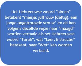 tekst: Het Hebreeuwse woord “almah” betekent “meisje; juffrouw (deftig); een jonge ongetrouwde vrouw” en dit kan volgens dezelfde wijze naar “maagd” worden vertaald als het Hebreeuwse woord “Torah”, wat “Leer; Instructie” betekent, naar “Wet” kan worden vertaald.